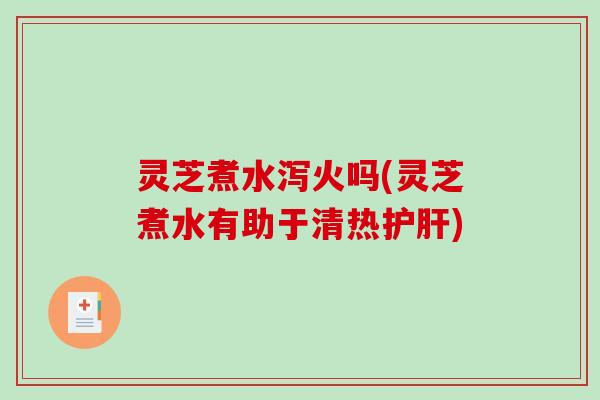 灵芝煮水泻火吗(灵芝煮水有助于清热护肝)
