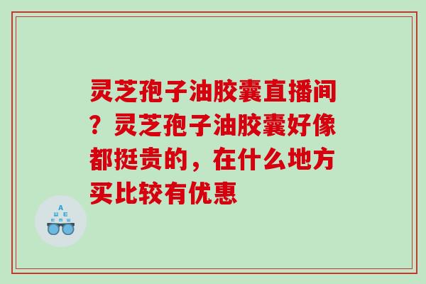 灵芝孢子油胶囊直播间？灵芝孢子油胶囊好像都挺贵的，在什么地方买比较有优惠