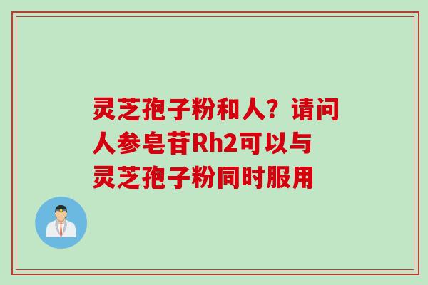 灵芝孢子粉和人？请问人参皂苷Rh2可以与灵芝孢子粉同时服用