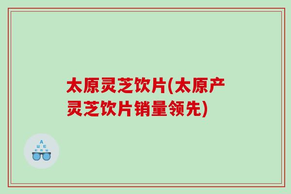 太原灵芝饮片(太原产灵芝饮片销量领先)