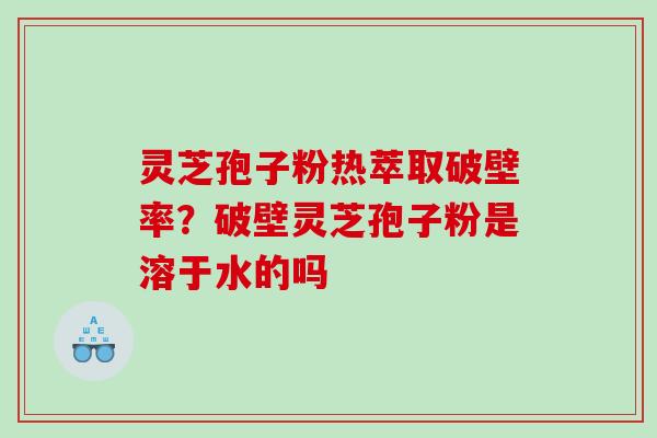 灵芝孢子粉热萃取破壁率？破壁灵芝孢子粉是溶于水的吗
