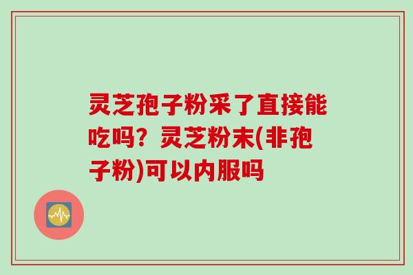 灵芝孢子粉采了直接能吃吗？灵芝粉末(非孢子粉)可以内服吗