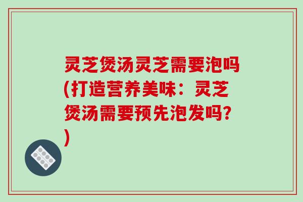 灵芝煲汤灵芝需要泡吗(打造营养美味：灵芝煲汤需要预先泡发吗？)