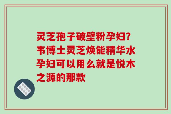 灵芝孢子破壁粉孕妇？韦博士灵芝焕能精华水孕妇可以用么就是悦木之源的那款