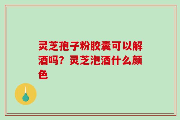 灵芝孢子粉胶囊可以解酒吗？灵芝泡酒什么颜色