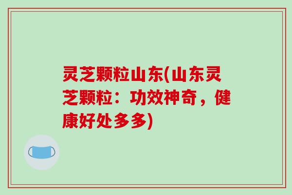 灵芝颗粒山东(山东灵芝颗粒：功效神奇，健康好处多多)