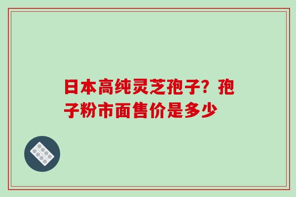 日本高纯灵芝孢子？孢子粉市面售价是多少