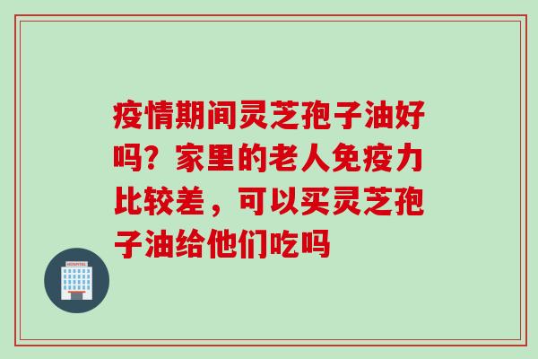 疫情期间灵芝孢子油好吗？家里的老人免疫力比较差，可以买灵芝孢子油给他们吃吗