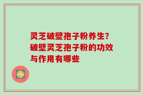 灵芝破壁孢子粉养生？破壁灵芝孢子粉的功效与作用有哪些