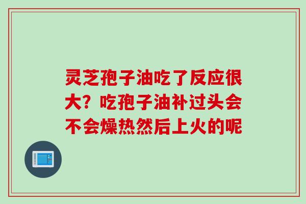 灵芝孢子油吃了反应很大？吃孢子油补过头会不会燥热然后上火的呢