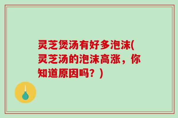 灵芝煲汤有好多泡沫(灵芝汤的泡沫高涨，你知道原因吗？)