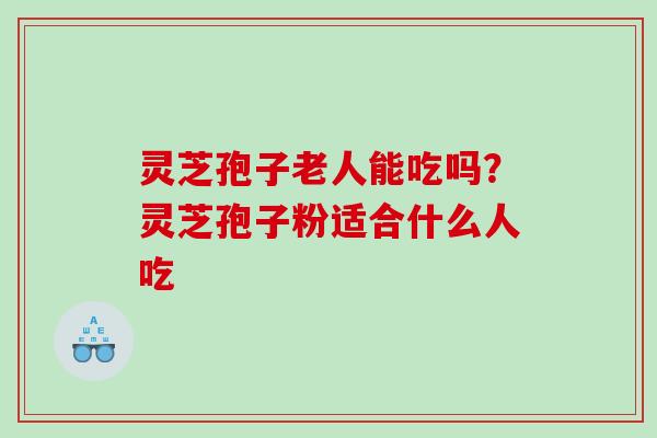 灵芝孢子老人能吃吗？灵芝孢子粉适合什么人吃