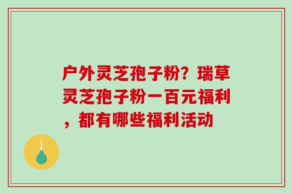 户外灵芝孢子粉？瑞草灵芝孢子粉一百元福利，都有哪些福利活动