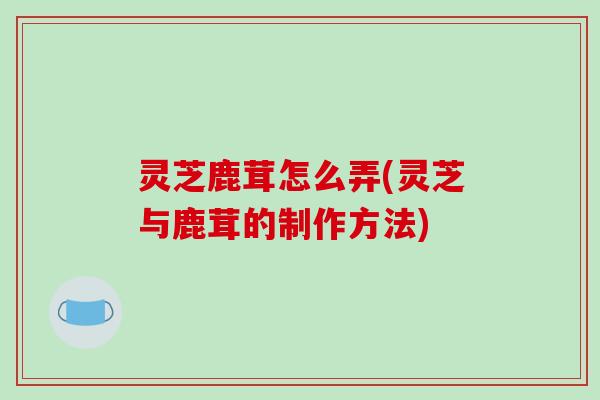 灵芝鹿茸怎么弄(灵芝与鹿茸的制作方法)
