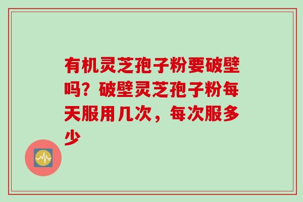 有机灵芝孢子粉要破壁吗？破壁灵芝孢子粉每天服用几次，每次服多少