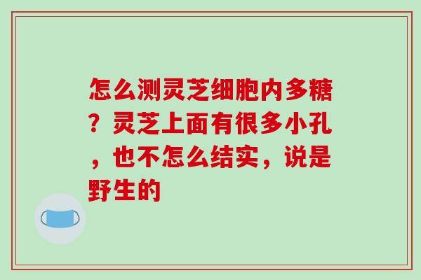 怎么测灵芝细胞内多糖？灵芝上面有很多小孔，也不怎么结实，说是野生的