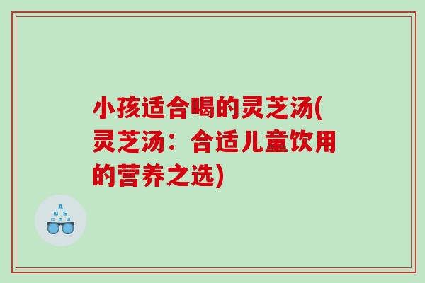 小孩适合喝的灵芝汤(灵芝汤：合适儿童饮用的营养之选)