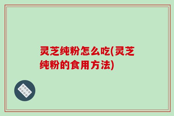 灵芝纯粉怎么吃(灵芝纯粉的食用方法)
