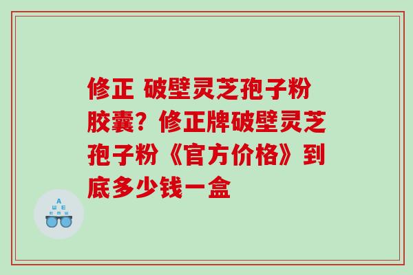 修正 破壁灵芝孢子粉胶囊？修正牌破壁灵芝孢子粉《官方价格》到底多少钱一盒