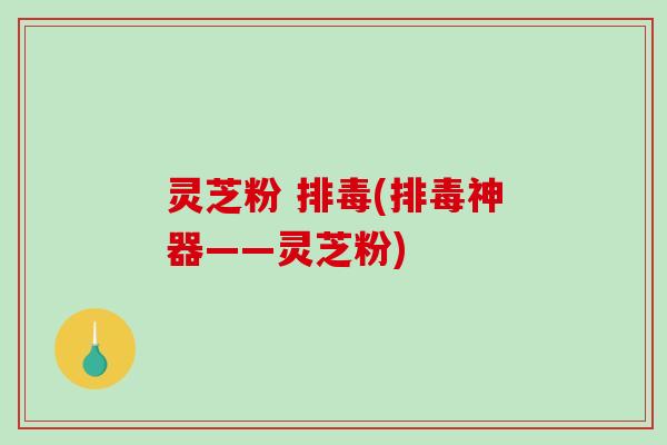 灵芝粉 排毒(排毒神器——灵芝粉)