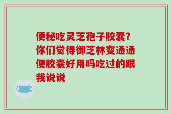 便秘吃灵芝孢子胶囊？你们觉得御芝林变通通便胶囊好用吗吃过的跟我说说