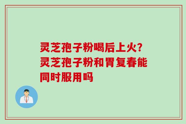 灵芝孢子粉喝后上火？灵芝孢子粉和胃复春能同时服用吗