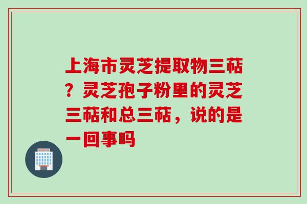 上海市灵芝提取物三萜？灵芝孢子粉里的灵芝三萜和总三萜，说的是一回事吗
