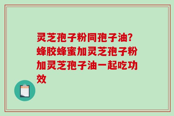 灵芝孢子粉同孢子油？蜂胶蜂蜜加灵芝孢子粉加灵芝孢子油一起吃功效