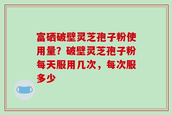 富硒破壁灵芝孢子粉使用量？破壁灵芝孢子粉每天服用几次，每次服多少