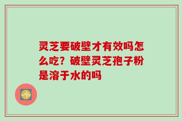 灵芝要破壁才有效吗怎么吃？破壁灵芝孢子粉是溶于水的吗