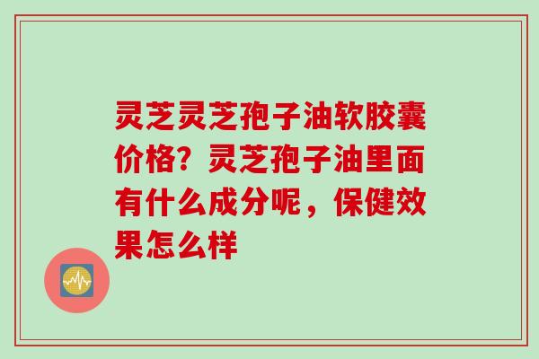 灵芝灵芝孢子油软胶囊价格？灵芝孢子油里面有什么成分呢，保健效果怎么样