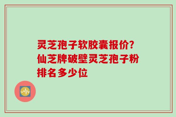 灵芝孢子软胶囊报价？仙芝牌破壁灵芝孢子粉排名多少位