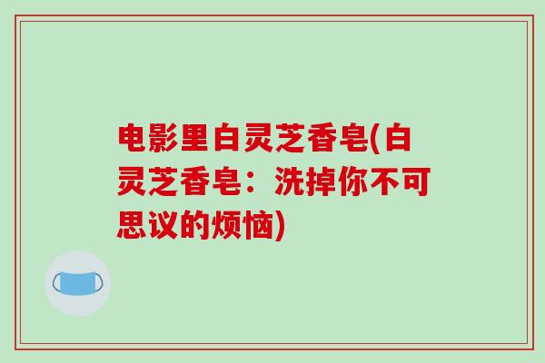 电影里白灵芝香皂(白灵芝香皂:洗掉你不可思议的烦恼) 电影里白灵芝香皂(白灵芝香皂:洗掉你不可思议的烦恼)
