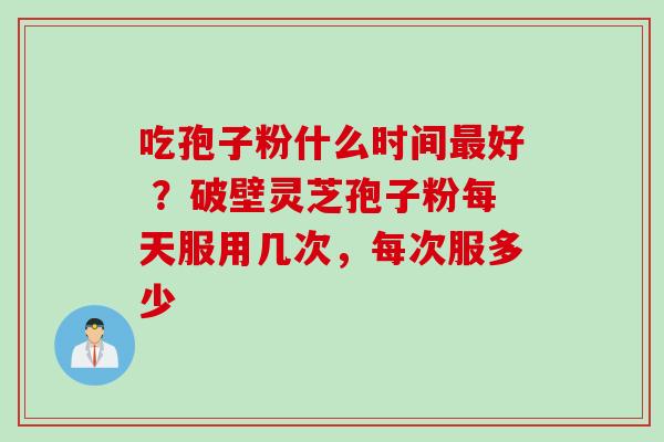 吃孢子粉什么时间最好 ？破壁灵芝孢子粉每天服用几次，每次服多少