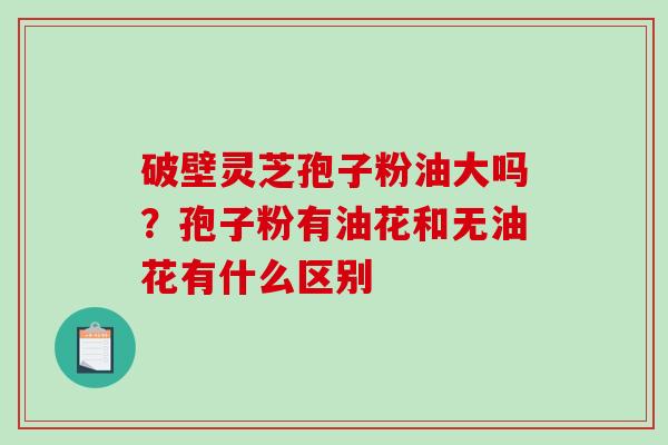 破壁灵芝孢子粉油大吗？孢子粉有油花和无油花有什么区别