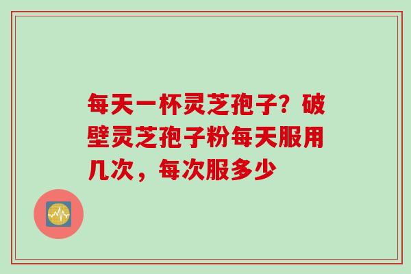 每天一杯灵芝孢子？破壁灵芝孢子粉每天服用几次，每次服多少