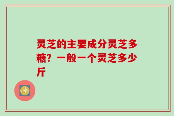 灵芝的主要成分灵芝多糖？一般一个灵芝多少斤