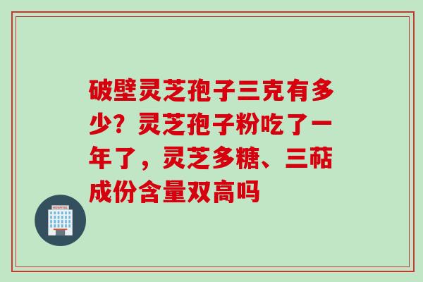 破壁灵芝孢子三克有多少？灵芝孢子粉吃了一年了，灵芝多糖、三萜成份含量双高吗