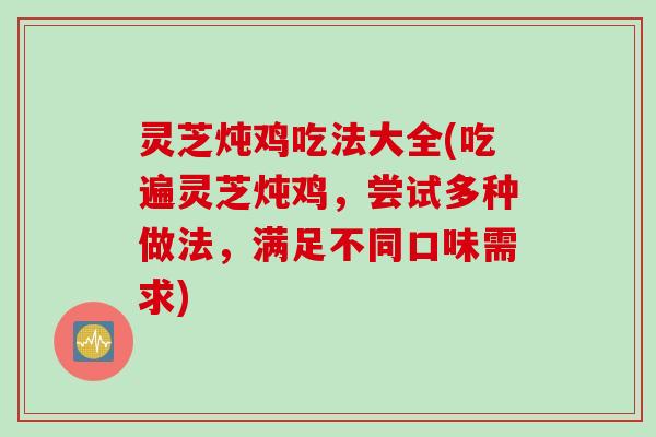 灵芝炖鸡吃法大全(吃遍灵芝炖鸡，尝试多种做法，满足不同口味需求)