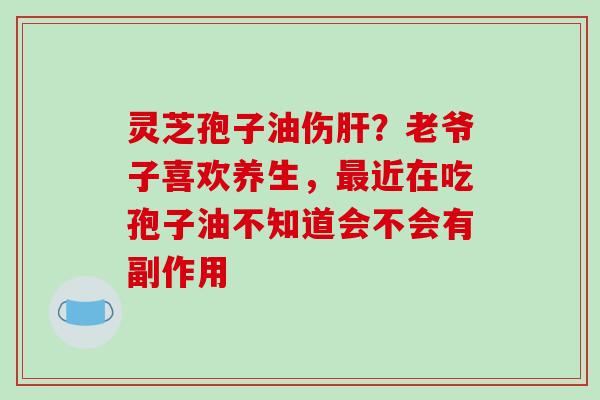 灵芝孢子油伤肝？老爷子喜欢养生，最近在吃孢子油不知道会不会有副作用