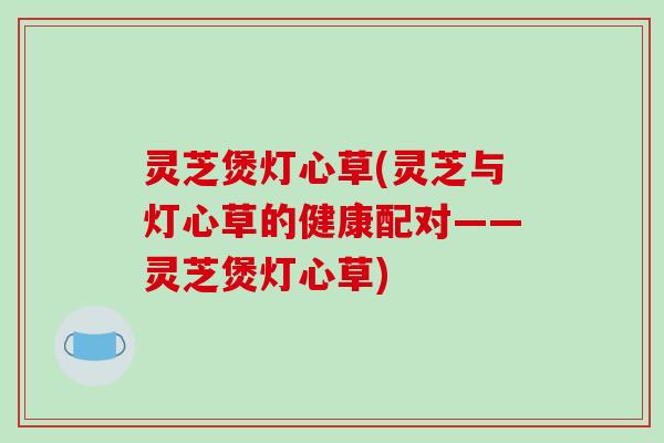 灵芝煲灯心草(灵芝与灯心草的健康配对——灵芝煲灯心草)