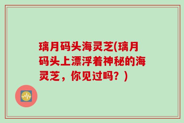 璃月码头海灵芝(璃月码头上漂浮着神秘的海灵芝，你见过吗？)