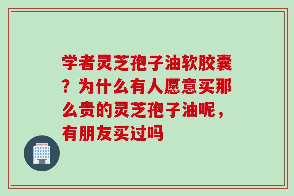 学者灵芝孢子油软胶囊？为什么有人愿意买那么贵的灵芝孢子油呢，有朋友买过吗