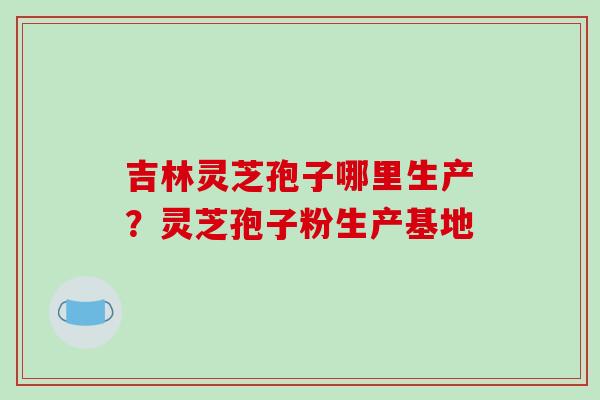 吉林灵芝孢子哪里生产?灵芝孢子粉生产基地 吉林灵芝孢子哪里生产?灵芝孢子粉生产基地