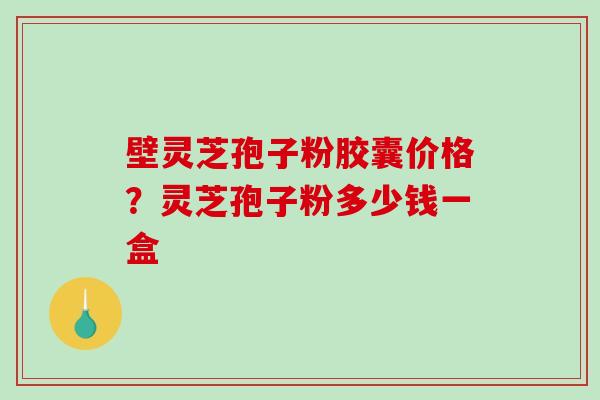 壁灵芝孢子粉胶囊价格？灵芝孢子粉多少钱一盒
