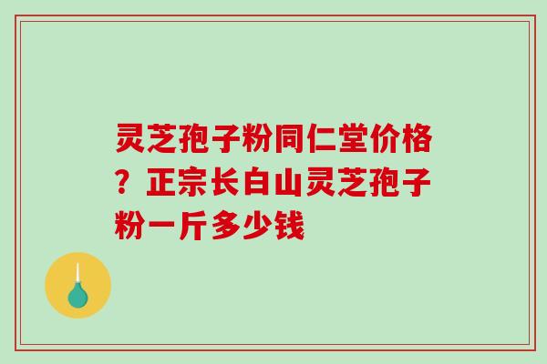 灵芝孢子粉同仁堂价格？正宗长白山灵芝孢子粉一斤多少钱