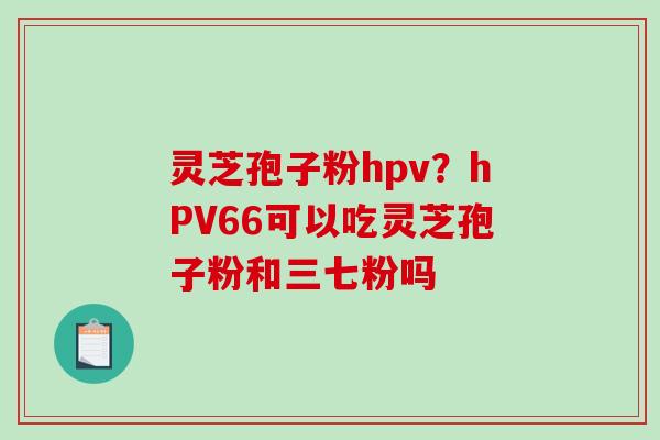 灵芝孢子粉hpv？hPV66可以吃灵芝孢子粉和三七粉吗