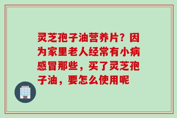 灵芝孢子油营养片？因为家里老人经常有小那些，买了灵芝孢子油，要怎么使用呢