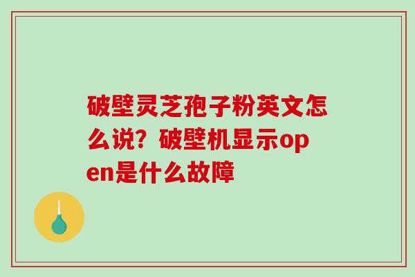 破壁灵芝孢子粉英文怎么说？破壁机显示open是什么故障