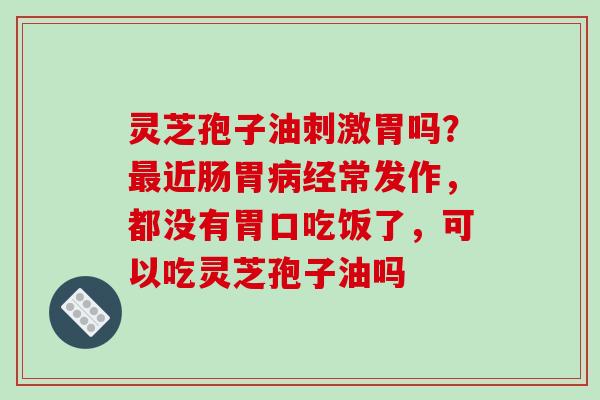 灵芝孢子油刺激胃吗？最近肠胃病经常发作，都没有胃口吃饭了，可以吃灵芝孢子油吗